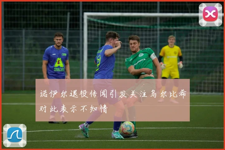 诺伊尔退役传闻引发关注乌尔比希对此表示不知情